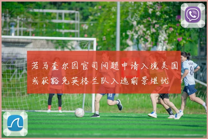 若马奎尔因官司问题申请入境美国或获豁免英格兰队入选前景堪忧