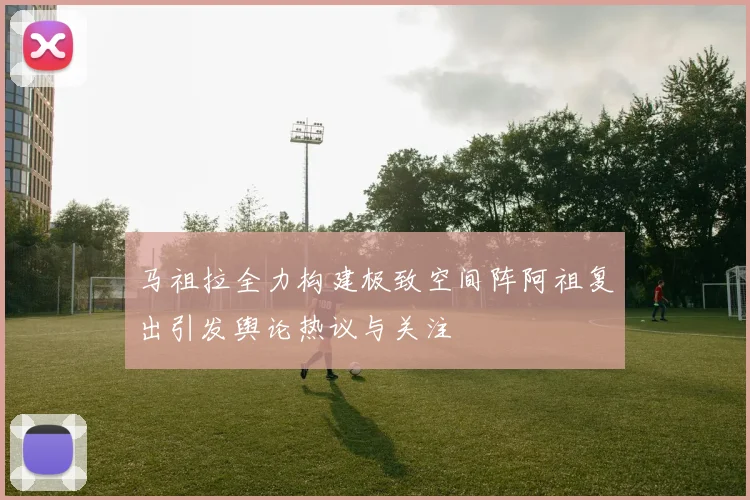 马祖拉全力构建极致空间阵阿祖复出引发舆论热议与关注