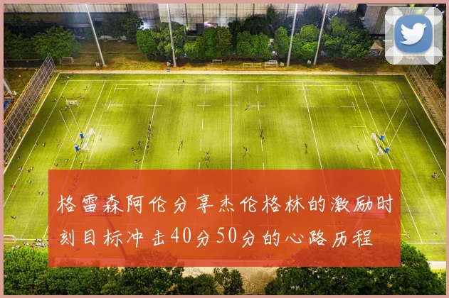 格雷森阿伦分享杰伦格林的激励时刻目标冲击40分50分的心路历程