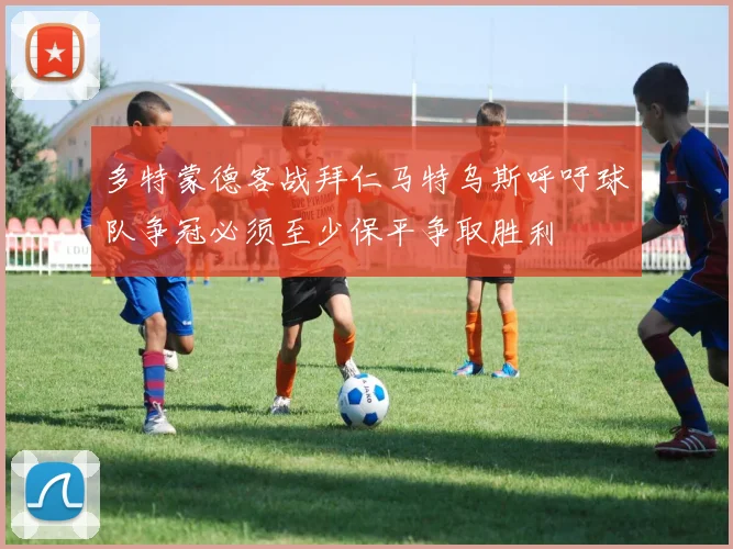 多特蒙德客战拜仁马特乌斯呼吁球队争冠必须至少保平争取胜利