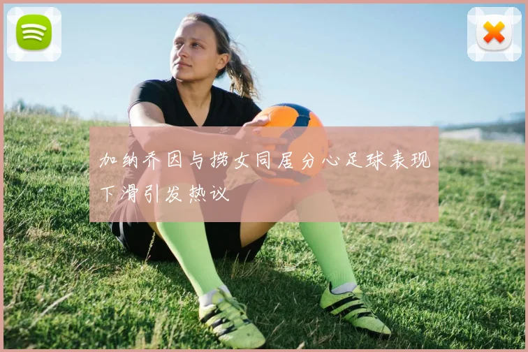 加纳乔因与捞女同居分心足球表现下滑引发热议