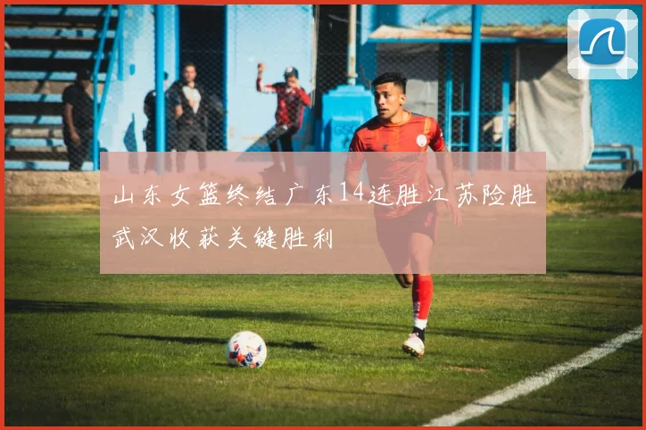 山东女篮终结广东14连胜江苏险胜武汉收获关键胜利