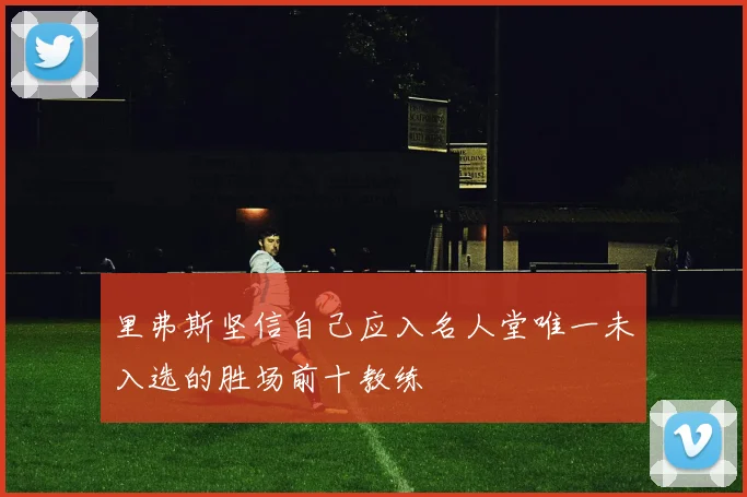 里弗斯坚信自己应入名人堂唯一未入选的胜场前十教练