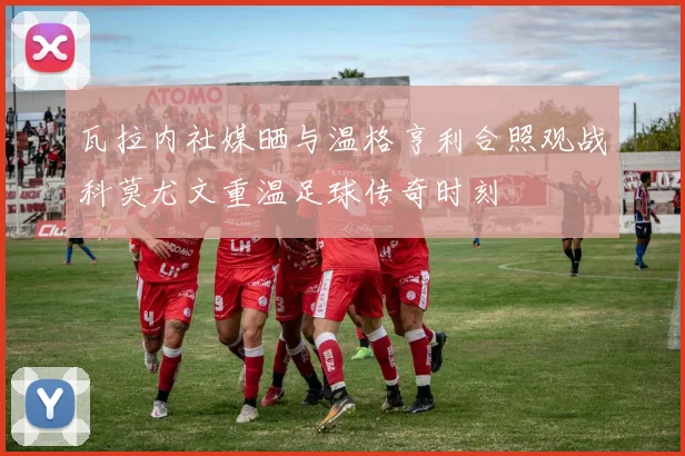 瓦拉内社媒晒与温格亨利合照观战科莫尤文重温足球传奇时刻