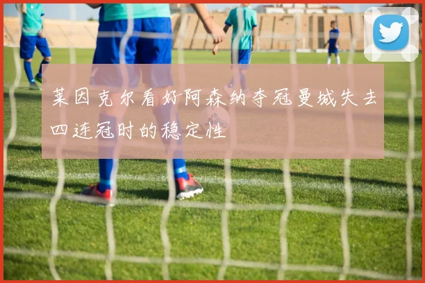 莱因克尔看好阿森纳夺冠曼城失去四连冠时的稳定性