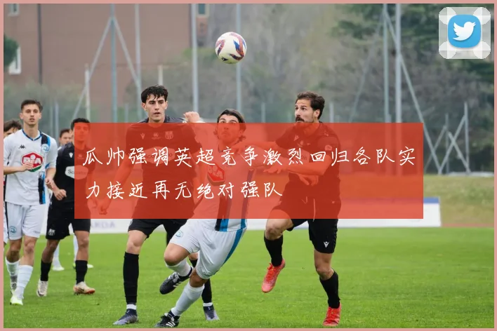 瓜帅强调英超竞争激烈回归各队实力接近再无绝对强队