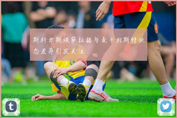 斯科尔斯谈萨拉赫与麦卡利斯特状态差异引发关注