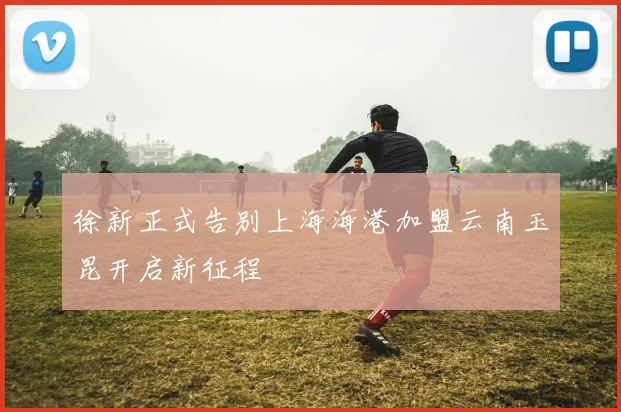 徐新正式告别上海海港加盟云南玉昆开启新征程