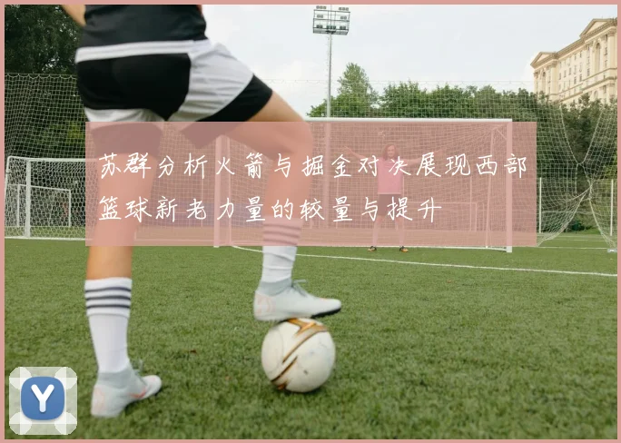 苏群分析火箭与掘金对决展现西部篮球新老力量的较量与提升