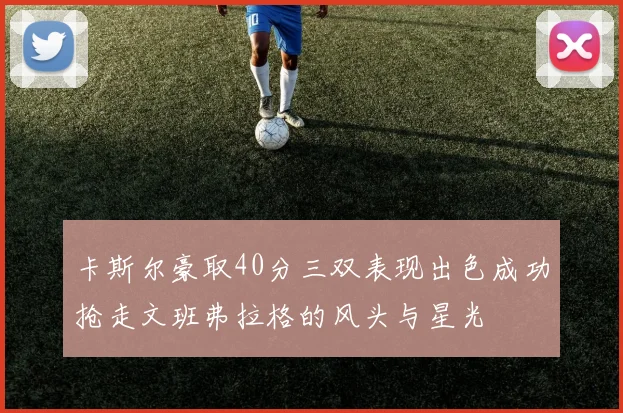 卡斯尔豪取40分三双表现出色成功抢走文班弗拉格的风头与星光