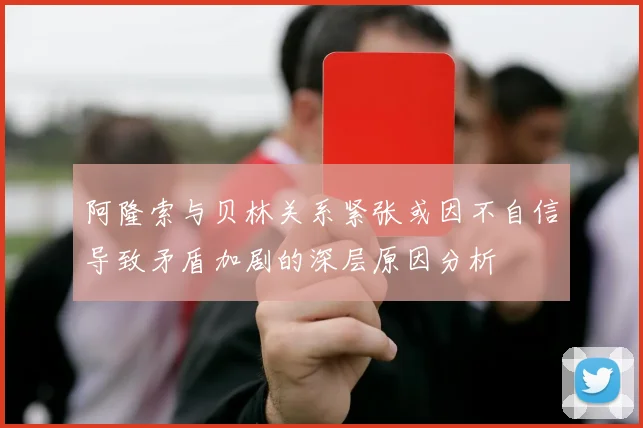 阿隆索与贝林关系紧张或因不自信导致矛盾加剧的深层原因分析
